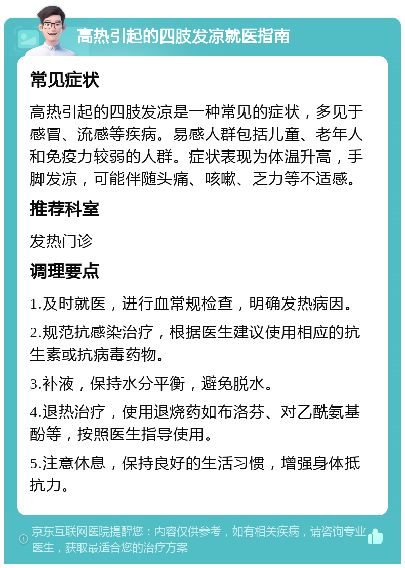 高热引起的四肢发凉就医指南 常见症状 高热引起的四肢发凉是一种常见的症状，多见于感冒、流感等疾病。易感人群包括儿童、老年人和免疫力较弱的人群。症状表现为体温升高，手脚发凉，可能伴随头痛、咳嗽、乏力等不适感。 推荐科室 发热门诊 调理要点 1.及时就医，进行血常规检查，明确发热病因。 2.规范抗感染治疗，根据医生建议使用相应的抗生素或抗病毒药物。 3.补液，保持水分平衡，避免脱水。 4.退热治疗，使用退烧药如布洛芬、对乙酰氨基酚等，按照医生指导使用。 5.注意休息，保持良好的生活习惯，增强身体抵抗力。