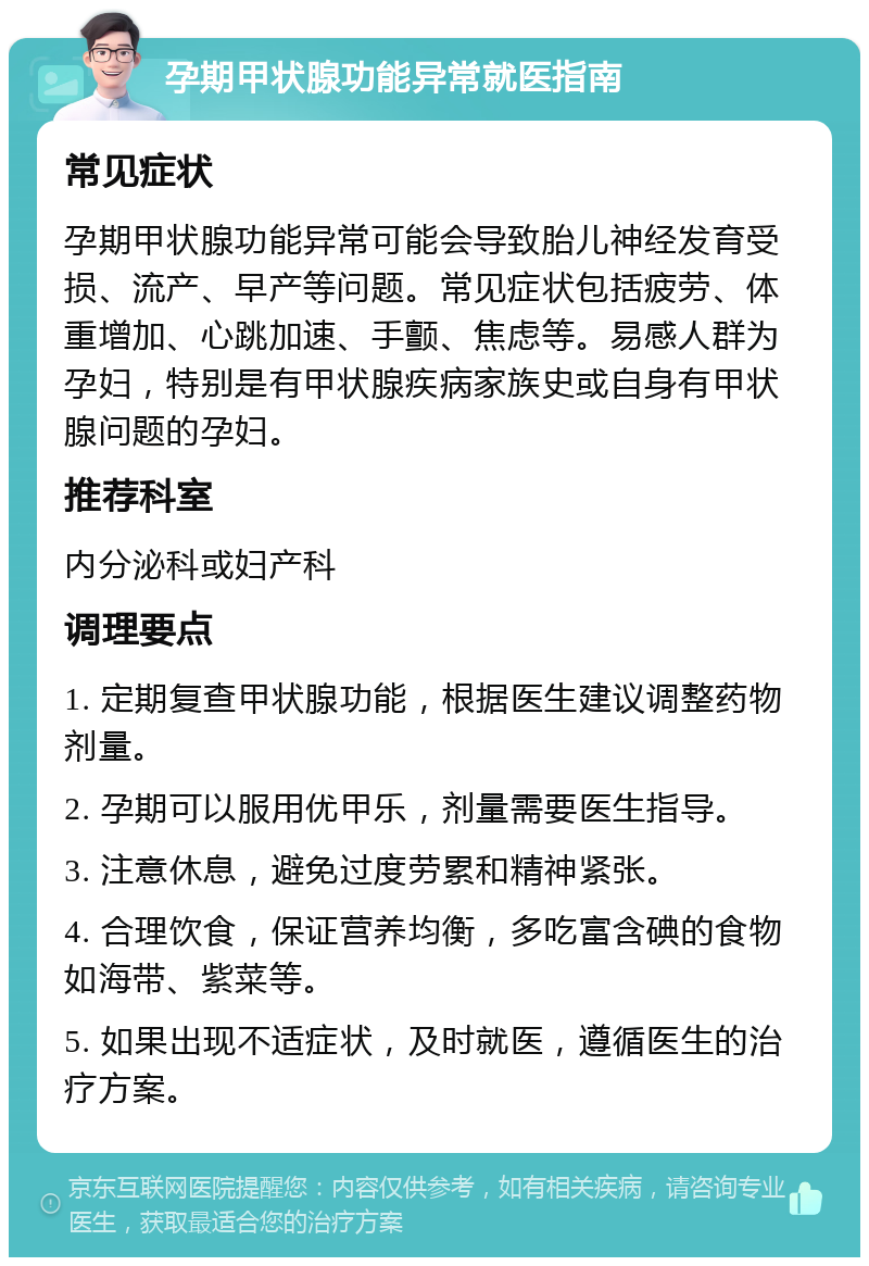 孕期甲状腺功能异常就医指南 常见症状 孕期甲状腺功能异常可能会导致胎儿神经发育受损、流产、早产等问题。常见症状包括疲劳、体重增加、心跳加速、手颤、焦虑等。易感人群为孕妇，特别是有甲状腺疾病家族史或自身有甲状腺问题的孕妇。 推荐科室 内分泌科或妇产科 调理要点 1. 定期复查甲状腺功能，根据医生建议调整药物剂量。 2. 孕期可以服用优甲乐，剂量需要医生指导。 3. 注意休息，避免过度劳累和精神紧张。 4. 合理饮食，保证营养均衡，多吃富含碘的食物如海带、紫菜等。 5. 如果出现不适症状，及时就医，遵循医生的治疗方案。