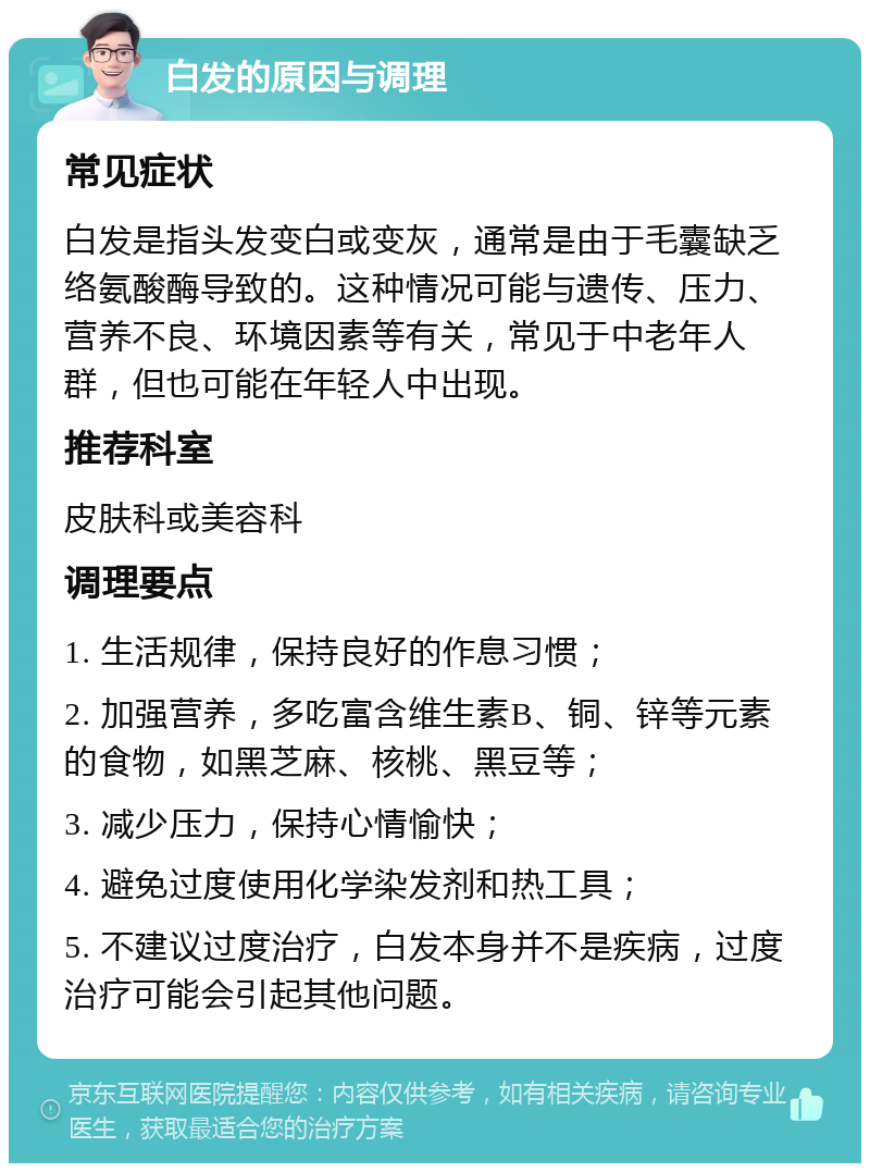 白发的原因与调理 常见症状 白发是指头发变白或变灰，通常是由于毛囊缺乏络氨酸酶导致的。这种情况可能与遗传、压力、营养不良、环境因素等有关，常见于中老年人群，但也可能在年轻人中出现。 推荐科室 皮肤科或美容科 调理要点 1. 生活规律，保持良好的作息习惯； 2. 加强营养，多吃富含维生素B、铜、锌等元素的食物，如黑芝麻、核桃、黑豆等； 3. 减少压力，保持心情愉快； 4. 避免过度使用化学染发剂和热工具； 5. 不建议过度治疗，白发本身并不是疾病，过度治疗可能会引起其他问题。