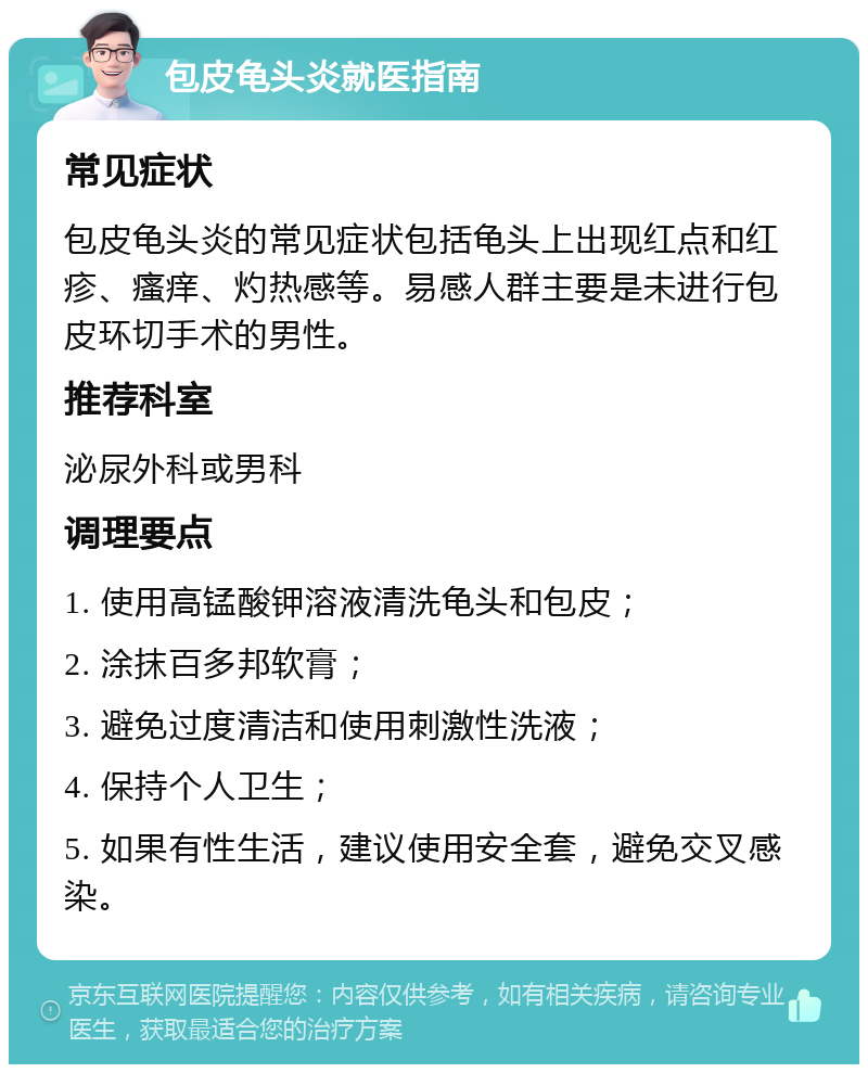 包皮龟头炎就医指南 常见症状 包皮龟头炎的常见症状包括龟头上出现红点和红疹、瘙痒、灼热感等。易感人群主要是未进行包皮环切手术的男性。 推荐科室 泌尿外科或男科 调理要点 1. 使用高锰酸钾溶液清洗龟头和包皮； 2. 涂抹百多邦软膏； 3. 避免过度清洁和使用刺激性洗液； 4. 保持个人卫生； 5. 如果有性生活，建议使用安全套，避免交叉感染。