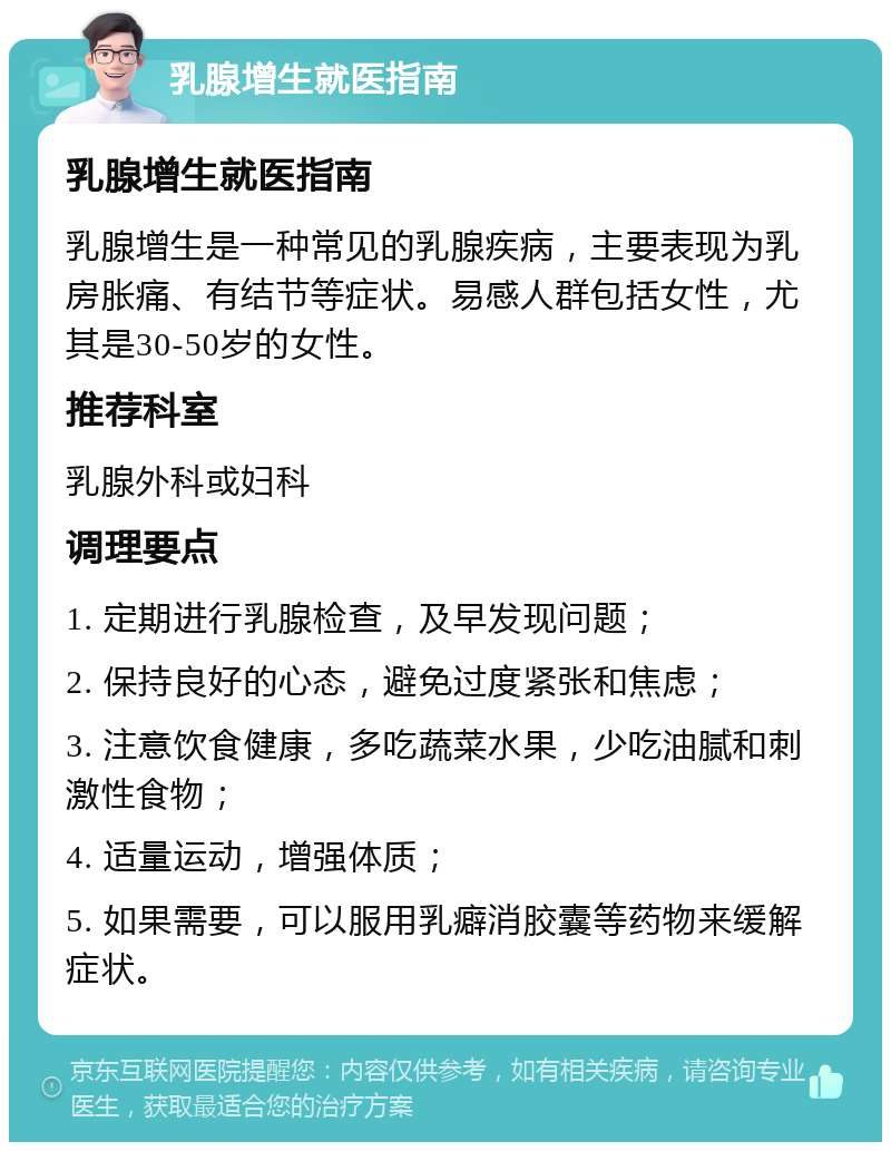 乳腺增生就医指南 乳腺增生就医指南 乳腺增生是一种常见的乳腺疾病，主要表现为乳房胀痛、有结节等症状。易感人群包括女性，尤其是30-50岁的女性。 推荐科室 乳腺外科或妇科 调理要点 1. 定期进行乳腺检查，及早发现问题； 2. 保持良好的心态，避免过度紧张和焦虑； 3. 注意饮食健康，多吃蔬菜水果，少吃油腻和刺激性食物； 4. 适量运动，增强体质； 5. 如果需要，可以服用乳癖消胶囊等药物来缓解症状。