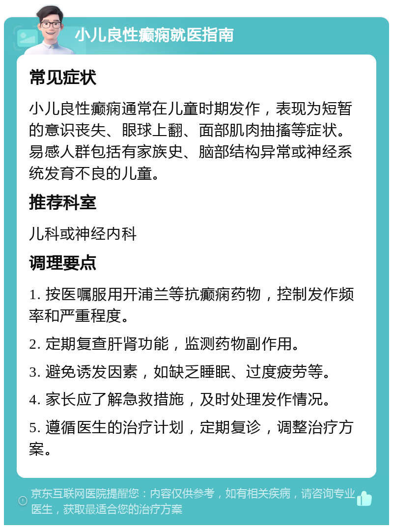 小儿良性癫痫就医指南 常见症状 小儿良性癫痫通常在儿童时期发作，表现为短暂的意识丧失、眼球上翻、面部肌肉抽搐等症状。易感人群包括有家族史、脑部结构异常或神经系统发育不良的儿童。 推荐科室 儿科或神经内科 调理要点 1. 按医嘱服用开浦兰等抗癫痫药物，控制发作频率和严重程度。 2. 定期复查肝肾功能，监测药物副作用。 3. 避免诱发因素，如缺乏睡眠、过度疲劳等。 4. 家长应了解急救措施，及时处理发作情况。 5. 遵循医生的治疗计划，定期复诊，调整治疗方案。