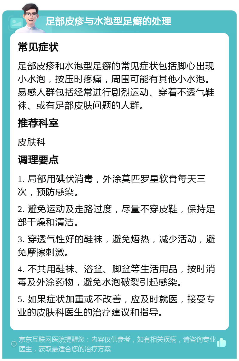 足部皮疹与水泡型足癣的处理 常见症状 足部皮疹和水泡型足癣的常见症状包括脚心出现小水泡，按压时疼痛，周围可能有其他小水泡。易感人群包括经常进行剧烈运动、穿着不透气鞋袜、或有足部皮肤问题的人群。 推荐科室 皮肤科 调理要点 1. 局部用碘伏消毒，外涂莫匹罗星软膏每天三次，预防感染。 2. 避免运动及走路过度，尽量不穿皮鞋，保持足部干燥和清洁。 3. 穿透气性好的鞋袜，避免焐热，减少活动，避免摩擦刺激。 4. 不共用鞋袜、浴盆、脚盆等生活用品，按时消毒及外涂药物，避免水泡破裂引起感染。 5. 如果症状加重或不改善，应及时就医，接受专业的皮肤科医生的治疗建议和指导。