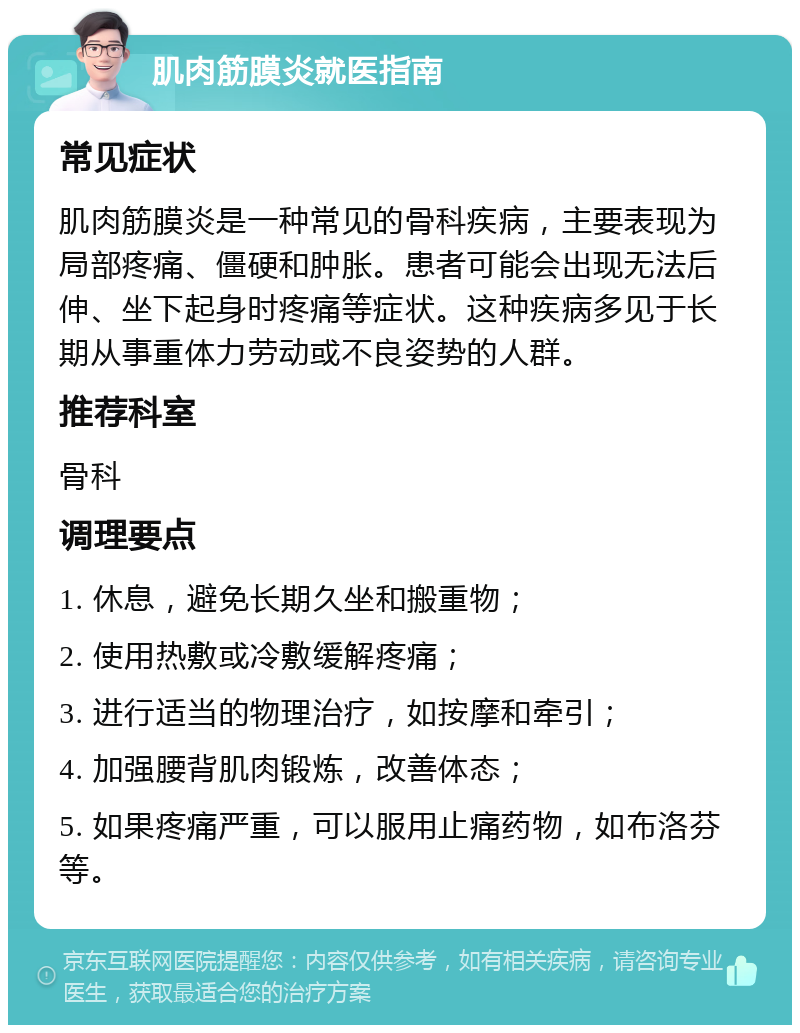 肌肉筋膜炎就医指南 常见症状 肌肉筋膜炎是一种常见的骨科疾病，主要表现为局部疼痛、僵硬和肿胀。患者可能会出现无法后伸、坐下起身时疼痛等症状。这种疾病多见于长期从事重体力劳动或不良姿势的人群。 推荐科室 骨科 调理要点 1. 休息，避免长期久坐和搬重物； 2. 使用热敷或冷敷缓解疼痛； 3. 进行适当的物理治疗，如按摩和牵引； 4. 加强腰背肌肉锻炼，改善体态； 5. 如果疼痛严重，可以服用止痛药物，如布洛芬等。