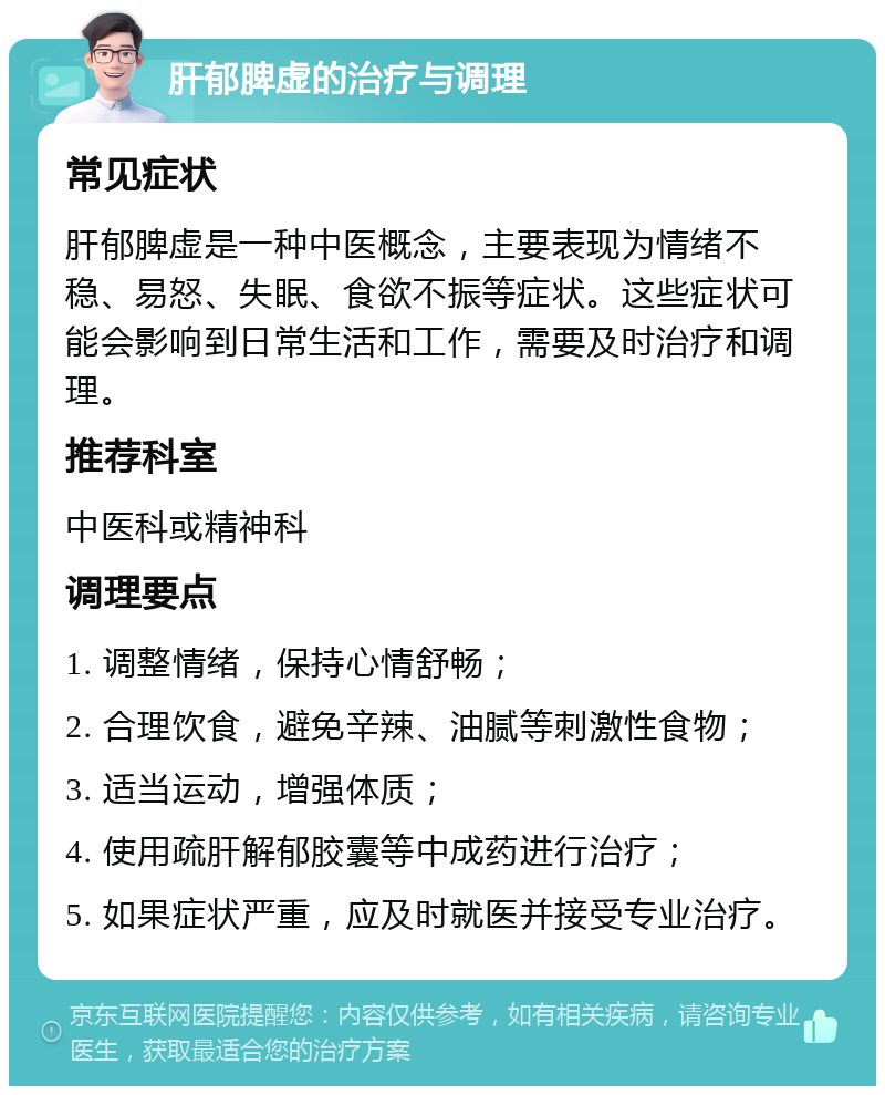 肝郁脾虚的治疗与调理 常见症状 肝郁脾虚是一种中医概念，主要表现为情绪不稳、易怒、失眠、食欲不振等症状。这些症状可能会影响到日常生活和工作，需要及时治疗和调理。 推荐科室 中医科或精神科 调理要点 1. 调整情绪，保持心情舒畅； 2. 合理饮食，避免辛辣、油腻等刺激性食物； 3. 适当运动，增强体质； 4. 使用疏肝解郁胶囊等中成药进行治疗； 5. 如果症状严重，应及时就医并接受专业治疗。