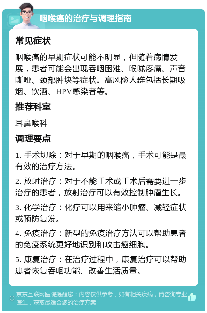 咽喉癌的治疗与调理指南 常见症状 咽喉癌的早期症状可能不明显，但随着病情发展，患者可能会出现吞咽困难、喉咙疼痛、声音嘶哑、颈部肿块等症状。高风险人群包括长期吸烟、饮酒、HPV感染者等。 推荐科室 耳鼻喉科 调理要点 1. 手术切除：对于早期的咽喉癌，手术可能是最有效的治疗方法。 2. 放射治疗：对于不能手术或手术后需要进一步治疗的患者，放射治疗可以有效控制肿瘤生长。 3. 化学治疗：化疗可以用来缩小肿瘤、减轻症状或预防复发。 4. 免疫治疗：新型的免疫治疗方法可以帮助患者的免疫系统更好地识别和攻击癌细胞。 5. 康复治疗：在治疗过程中，康复治疗可以帮助患者恢复吞咽功能、改善生活质量。