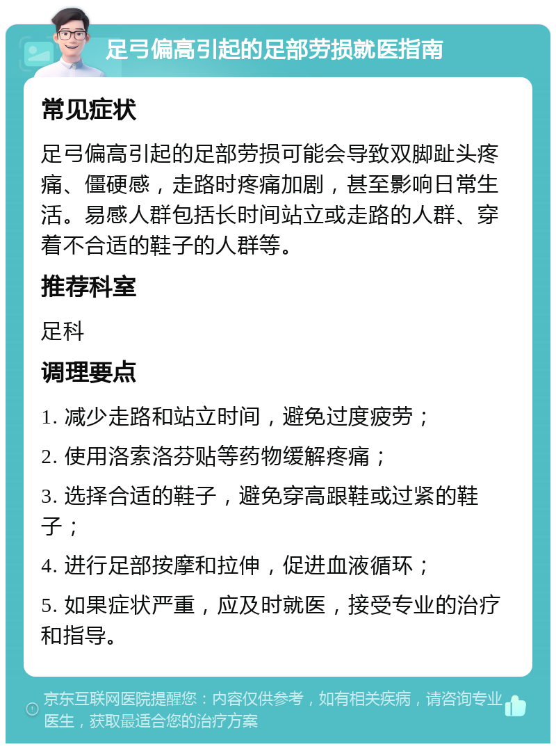 足弓偏高引起的足部劳损就医指南 常见症状 足弓偏高引起的足部劳损可能会导致双脚趾头疼痛、僵硬感，走路时疼痛加剧，甚至影响日常生活。易感人群包括长时间站立或走路的人群、穿着不合适的鞋子的人群等。 推荐科室 足科 调理要点 1. 减少走路和站立时间，避免过度疲劳； 2. 使用洛索洛芬贴等药物缓解疼痛； 3. 选择合适的鞋子，避免穿高跟鞋或过紧的鞋子； 4. 进行足部按摩和拉伸，促进血液循环； 5. 如果症状严重，应及时就医，接受专业的治疗和指导。