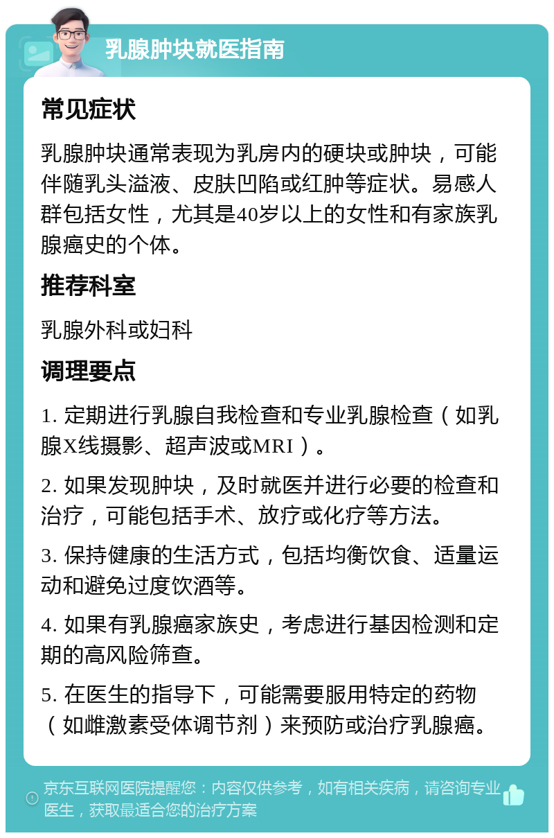 乳腺肿块就医指南 常见症状 乳腺肿块通常表现为乳房内的硬块或肿块，可能伴随乳头溢液、皮肤凹陷或红肿等症状。易感人群包括女性，尤其是40岁以上的女性和有家族乳腺癌史的个体。 推荐科室 乳腺外科或妇科 调理要点 1. 定期进行乳腺自我检查和专业乳腺检查（如乳腺X线摄影、超声波或MRI）。 2. 如果发现肿块，及时就医并进行必要的检查和治疗，可能包括手术、放疗或化疗等方法。 3. 保持健康的生活方式，包括均衡饮食、适量运动和避免过度饮酒等。 4. 如果有乳腺癌家族史，考虑进行基因检测和定期的高风险筛查。 5. 在医生的指导下，可能需要服用特定的药物（如雌激素受体调节剂）来预防或治疗乳腺癌。