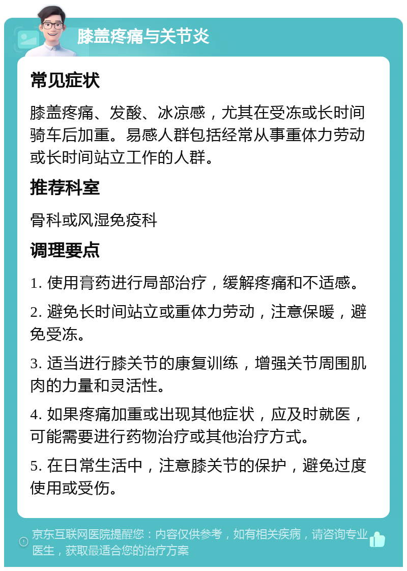 膝盖疼痛与关节炎 常见症状 膝盖疼痛、发酸、冰凉感，尤其在受冻或长时间骑车后加重。易感人群包括经常从事重体力劳动或长时间站立工作的人群。 推荐科室 骨科或风湿免疫科 调理要点 1. 使用膏药进行局部治疗，缓解疼痛和不适感。 2. 避免长时间站立或重体力劳动，注意保暖，避免受冻。 3. 适当进行膝关节的康复训练，增强关节周围肌肉的力量和灵活性。 4. 如果疼痛加重或出现其他症状，应及时就医，可能需要进行药物治疗或其他治疗方式。 5. 在日常生活中，注意膝关节的保护，避免过度使用或受伤。