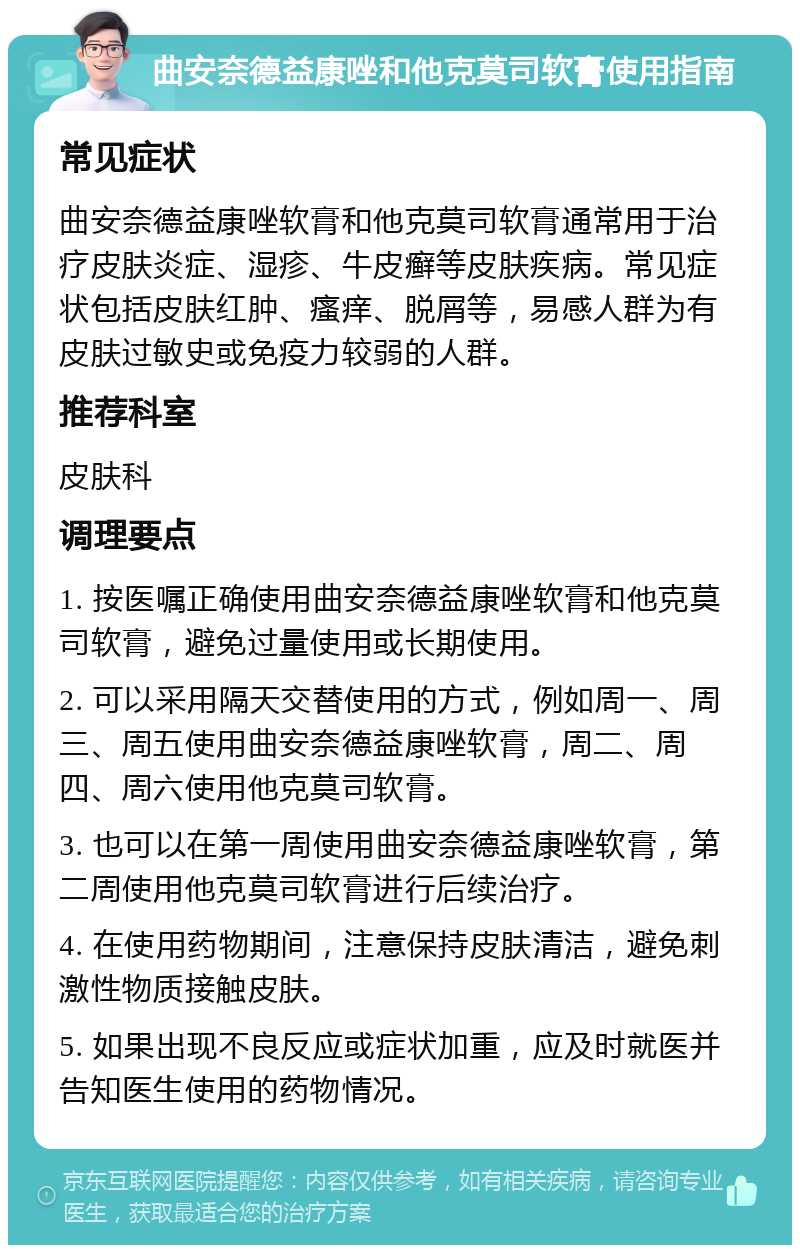 曲安奈德益康唑和他克莫司软膏使用指南 常见症状 曲安奈德益康唑软膏和他克莫司软膏通常用于治疗皮肤炎症、湿疹、牛皮癣等皮肤疾病。常见症状包括皮肤红肿、瘙痒、脱屑等，易感人群为有皮肤过敏史或免疫力较弱的人群。 推荐科室 皮肤科 调理要点 1. 按医嘱正确使用曲安奈德益康唑软膏和他克莫司软膏，避免过量使用或长期使用。 2. 可以采用隔天交替使用的方式，例如周一、周三、周五使用曲安奈德益康唑软膏，周二、周四、周六使用他克莫司软膏。 3. 也可以在第一周使用曲安奈德益康唑软膏，第二周使用他克莫司软膏进行后续治疗。 4. 在使用药物期间，注意保持皮肤清洁，避免刺激性物质接触皮肤。 5. 如果出现不良反应或症状加重，应及时就医并告知医生使用的药物情况。