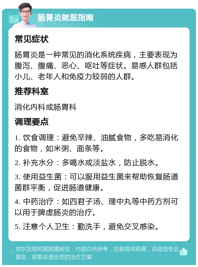 肠胃炎就医指南 常见症状 肠胃炎是一种常见的消化系统疾病，主要表现为腹泻、腹痛、恶心、呕吐等症状。易感人群包括小儿、老年人和免疫力较弱的人群。 推荐科室 消化内科或肠胃科 调理要点 1. 饮食调理：避免辛辣、油腻食物，多吃易消化的食物，如米粥、面条等。 2. 补充水分：多喝水或淡盐水，防止脱水。 3. 使用益生菌：可以服用益生菌来帮助恢复肠道菌群平衡，促进肠道健康。 4. 中药治疗：如四君子汤、理中丸等中药方剂可以用于脾虚肠炎的治疗。 5. 注意个人卫生：勤洗手，避免交叉感染。