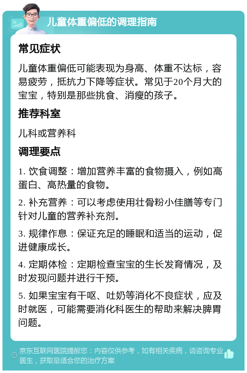 儿童体重偏低的调理指南 常见症状 儿童体重偏低可能表现为身高、体重不达标，容易疲劳，抵抗力下降等症状。常见于20个月大的宝宝，特别是那些挑食、消瘦的孩子。 推荐科室 儿科或营养科 调理要点 1. 饮食调整：增加营养丰富的食物摄入，例如高蛋白、高热量的食物。 2. 补充营养：可以考虑使用壮骨粉小佳膳等专门针对儿童的营养补充剂。 3. 规律作息：保证充足的睡眠和适当的运动，促进健康成长。 4. 定期体检：定期检查宝宝的生长发育情况，及时发现问题并进行干预。 5. 如果宝宝有干呕、吐奶等消化不良症状，应及时就医，可能需要消化科医生的帮助来解决脾胃问题。