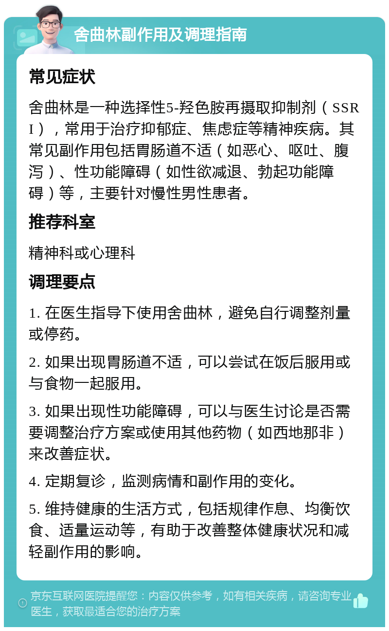 舍曲林副作用及调理指南 常见症状 舍曲林是一种选择性5-羟色胺再摄取抑制剂（SSRI），常用于治疗抑郁症、焦虑症等精神疾病。其常见副作用包括胃肠道不适（如恶心、呕吐、腹泻）、性功能障碍（如性欲减退、勃起功能障碍）等，主要针对慢性男性患者。 推荐科室 精神科或心理科 调理要点 1. 在医生指导下使用舍曲林，避免自行调整剂量或停药。 2. 如果出现胃肠道不适，可以尝试在饭后服用或与食物一起服用。 3. 如果出现性功能障碍，可以与医生讨论是否需要调整治疗方案或使用其他药物（如西地那非）来改善症状。 4. 定期复诊，监测病情和副作用的变化。 5. 维持健康的生活方式，包括规律作息、均衡饮食、适量运动等，有助于改善整体健康状况和减轻副作用的影响。