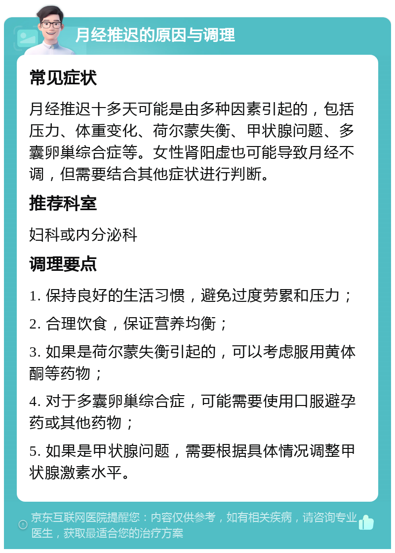 月经推迟的原因与调理 常见症状 月经推迟十多天可能是由多种因素引起的，包括压力、体重变化、荷尔蒙失衡、甲状腺问题、多囊卵巢综合症等。女性肾阳虚也可能导致月经不调，但需要结合其他症状进行判断。 推荐科室 妇科或内分泌科 调理要点 1. 保持良好的生活习惯，避免过度劳累和压力； 2. 合理饮食，保证营养均衡； 3. 如果是荷尔蒙失衡引起的，可以考虑服用黄体酮等药物； 4. 对于多囊卵巢综合症，可能需要使用口服避孕药或其他药物； 5. 如果是甲状腺问题，需要根据具体情况调整甲状腺激素水平。