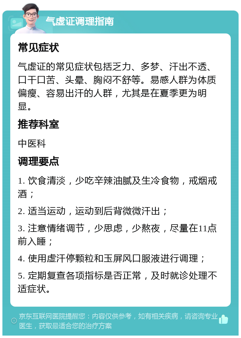 气虚证调理指南 常见症状 气虚证的常见症状包括乏力、多梦、汗出不透、口干口苦、头晕、胸闷不舒等。易感人群为体质偏瘦、容易出汗的人群，尤其是在夏季更为明显。 推荐科室 中医科 调理要点 1. 饮食清淡，少吃辛辣油腻及生冷食物，戒烟戒酒； 2. 适当运动，运动到后背微微汗出； 3. 注意情绪调节，少思虑，少熬夜，尽量在11点前入睡； 4. 使用虚汗停颗粒和玉屏风口服液进行调理； 5. 定期复查各项指标是否正常，及时就诊处理不适症状。