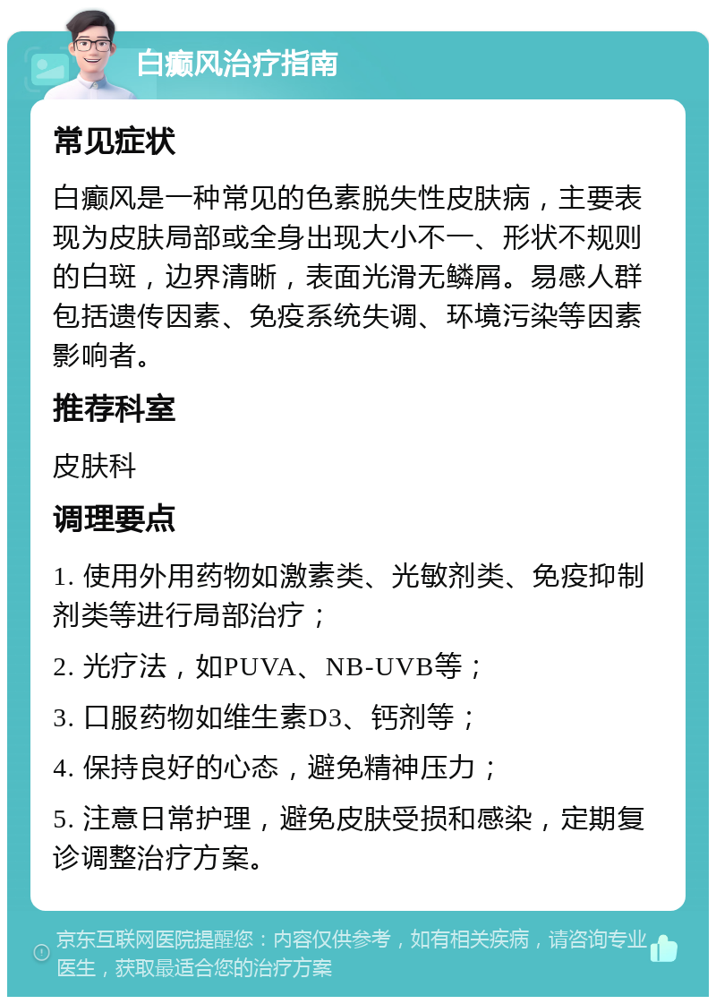 白癫风治疗指南 常见症状 白癫风是一种常见的色素脱失性皮肤病，主要表现为皮肤局部或全身出现大小不一、形状不规则的白斑，边界清晰，表面光滑无鳞屑。易感人群包括遗传因素、免疫系统失调、环境污染等因素影响者。 推荐科室 皮肤科 调理要点 1. 使用外用药物如激素类、光敏剂类、免疫抑制剂类等进行局部治疗； 2. 光疗法，如PUVA、NB-UVB等； 3. 口服药物如维生素D3、钙剂等； 4. 保持良好的心态，避免精神压力； 5. 注意日常护理，避免皮肤受损和感染，定期复诊调整治疗方案。