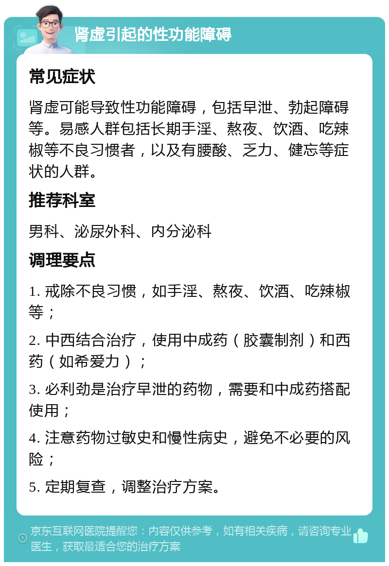 肾虚引起的性功能障碍 常见症状 肾虚可能导致性功能障碍，包括早泄、勃起障碍等。易感人群包括长期手淫、熬夜、饮酒、吃辣椒等不良习惯者，以及有腰酸、乏力、健忘等症状的人群。 推荐科室 男科、泌尿外科、内分泌科 调理要点 1. 戒除不良习惯，如手淫、熬夜、饮酒、吃辣椒等； 2. 中西结合治疗，使用中成药（胶囊制剂）和西药（如希爱力）； 3. 必利劲是治疗早泄的药物，需要和中成药搭配使用； 4. 注意药物过敏史和慢性病史，避免不必要的风险； 5. 定期复查，调整治疗方案。