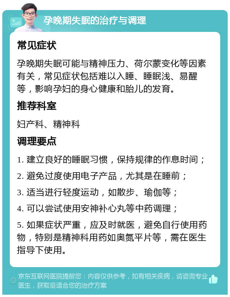 孕晚期失眠的治疗与调理 常见症状 孕晚期失眠可能与精神压力、荷尔蒙变化等因素有关，常见症状包括难以入睡、睡眠浅、易醒等，影响孕妇的身心健康和胎儿的发育。 推荐科室 妇产科、精神科 调理要点 1. 建立良好的睡眠习惯，保持规律的作息时间； 2. 避免过度使用电子产品，尤其是在睡前； 3. 适当进行轻度运动，如散步、瑜伽等； 4. 可以尝试使用安神补心丸等中药调理； 5. 如果症状严重，应及时就医，避免自行使用药物，特别是精神科用药如奥氮平片等，需在医生指导下使用。