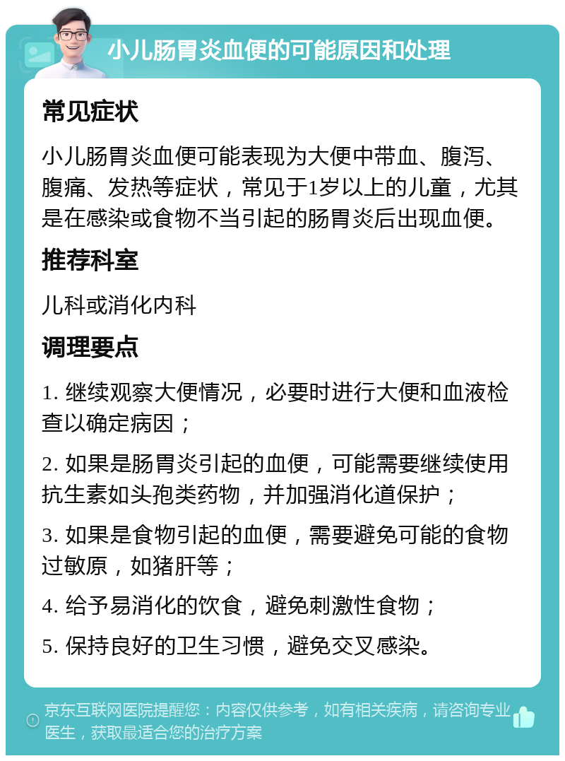 小儿肠胃炎血便的可能原因和处理 常见症状 小儿肠胃炎血便可能表现为大便中带血、腹泻、腹痛、发热等症状，常见于1岁以上的儿童，尤其是在感染或食物不当引起的肠胃炎后出现血便。 推荐科室 儿科或消化内科 调理要点 1. 继续观察大便情况，必要时进行大便和血液检查以确定病因； 2. 如果是肠胃炎引起的血便，可能需要继续使用抗生素如头孢类药物，并加强消化道保护； 3. 如果是食物引起的血便，需要避免可能的食物过敏原，如猪肝等； 4. 给予易消化的饮食，避免刺激性食物； 5. 保持良好的卫生习惯，避免交叉感染。