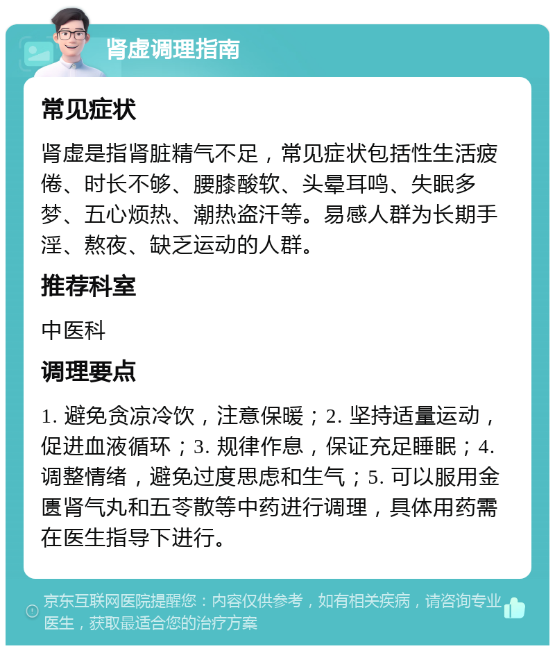 肾虚调理指南 常见症状 肾虚是指肾脏精气不足，常见症状包括性生活疲倦、时长不够、腰膝酸软、头晕耳鸣、失眠多梦、五心烦热、潮热盗汗等。易感人群为长期手淫、熬夜、缺乏运动的人群。 推荐科室 中医科 调理要点 1. 避免贪凉冷饮，注意保暖；2. 坚持适量运动，促进血液循环；3. 规律作息，保证充足睡眠；4. 调整情绪，避免过度思虑和生气；5. 可以服用金匮肾气丸和五苓散等中药进行调理，具体用药需在医生指导下进行。