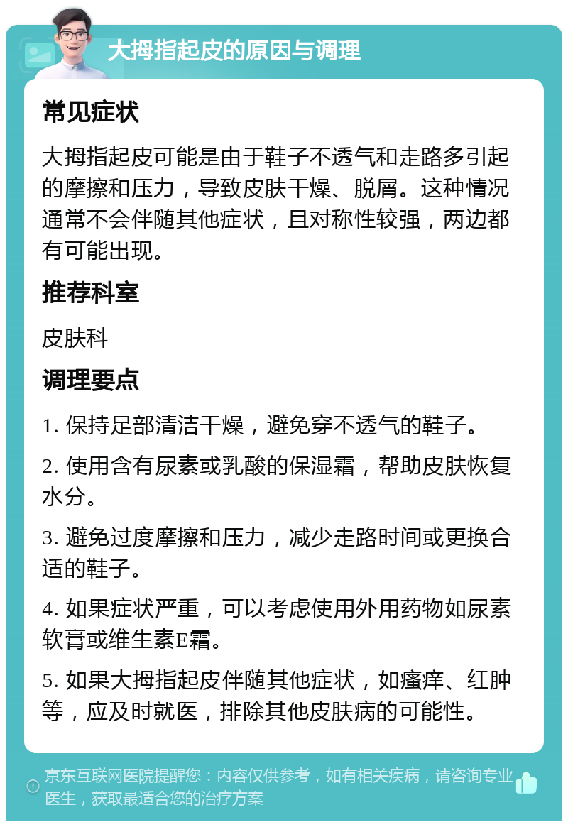 大拇指起皮的原因与调理 常见症状 大拇指起皮可能是由于鞋子不透气和走路多引起的摩擦和压力，导致皮肤干燥、脱屑。这种情况通常不会伴随其他症状，且对称性较强，两边都有可能出现。 推荐科室 皮肤科 调理要点 1. 保持足部清洁干燥，避免穿不透气的鞋子。 2. 使用含有尿素或乳酸的保湿霜，帮助皮肤恢复水分。 3. 避免过度摩擦和压力，减少走路时间或更换合适的鞋子。 4. 如果症状严重，可以考虑使用外用药物如尿素软膏或维生素E霜。 5. 如果大拇指起皮伴随其他症状，如瘙痒、红肿等，应及时就医，排除其他皮肤病的可能性。