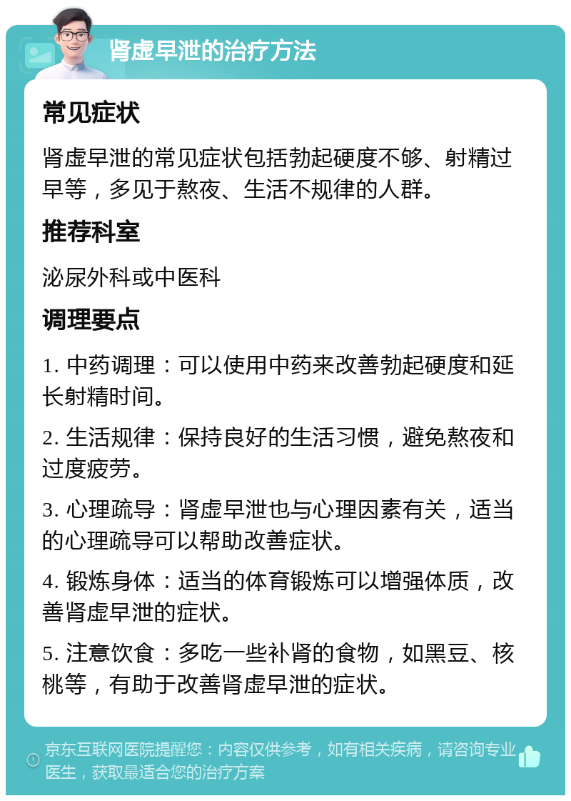 肾虚早泄的治疗方法 常见症状 肾虚早泄的常见症状包括勃起硬度不够、射精过早等，多见于熬夜、生活不规律的人群。 推荐科室 泌尿外科或中医科 调理要点 1. 中药调理：可以使用中药来改善勃起硬度和延长射精时间。 2. 生活规律：保持良好的生活习惯，避免熬夜和过度疲劳。 3. 心理疏导：肾虚早泄也与心理因素有关，适当的心理疏导可以帮助改善症状。 4. 锻炼身体：适当的体育锻炼可以增强体质，改善肾虚早泄的症状。 5. 注意饮食：多吃一些补肾的食物，如黑豆、核桃等，有助于改善肾虚早泄的症状。