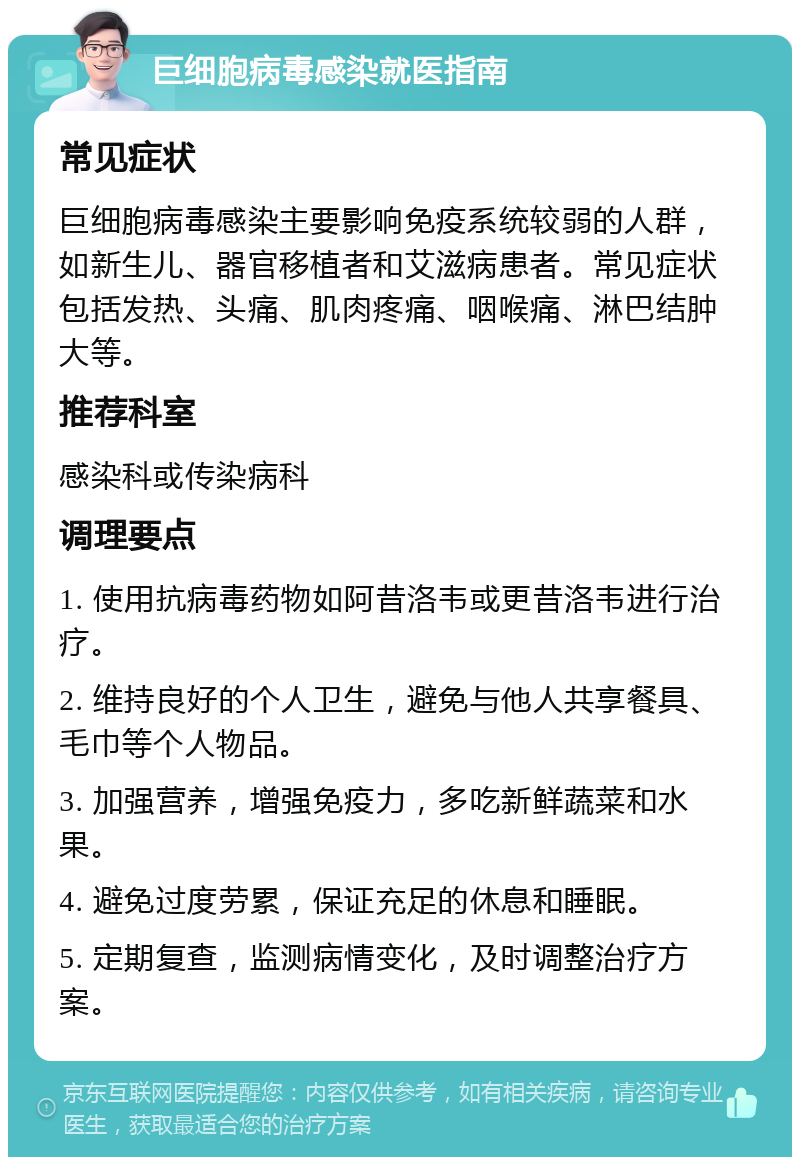 巨细胞病毒感染就医指南 常见症状 巨细胞病毒感染主要影响免疫系统较弱的人群，如新生儿、器官移植者和艾滋病患者。常见症状包括发热、头痛、肌肉疼痛、咽喉痛、淋巴结肿大等。 推荐科室 感染科或传染病科 调理要点 1. 使用抗病毒药物如阿昔洛韦或更昔洛韦进行治疗。 2. 维持良好的个人卫生，避免与他人共享餐具、毛巾等个人物品。 3. 加强营养，增强免疫力，多吃新鲜蔬菜和水果。 4. 避免过度劳累，保证充足的休息和睡眠。 5. 定期复查，监测病情变化，及时调整治疗方案。