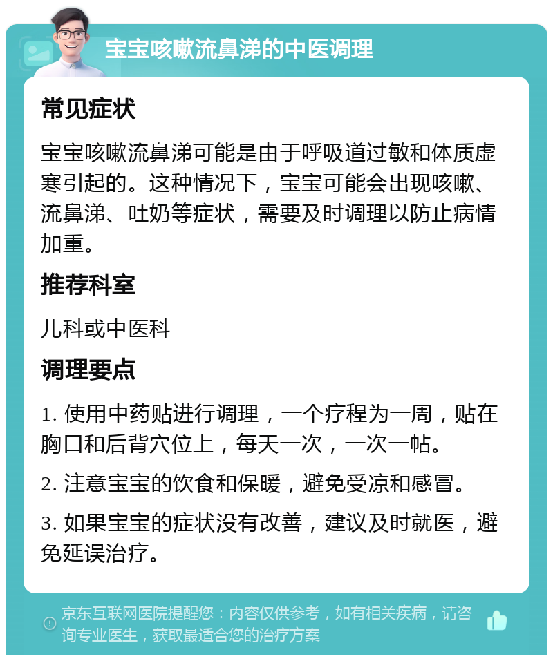 宝宝咳嗽流鼻涕的中医调理 常见症状 宝宝咳嗽流鼻涕可能是由于呼吸道过敏和体质虚寒引起的。这种情况下，宝宝可能会出现咳嗽、流鼻涕、吐奶等症状，需要及时调理以防止病情加重。 推荐科室 儿科或中医科 调理要点 1. 使用中药贴进行调理，一个疗程为一周，贴在胸口和后背穴位上，每天一次，一次一帖。 2. 注意宝宝的饮食和保暖，避免受凉和感冒。 3. 如果宝宝的症状没有改善，建议及时就医，避免延误治疗。