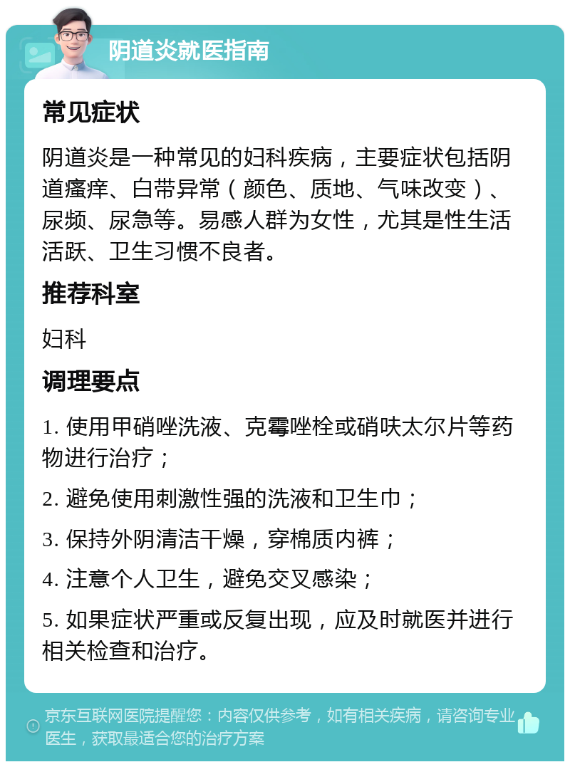 阴道炎就医指南 常见症状 阴道炎是一种常见的妇科疾病，主要症状包括阴道瘙痒、白带异常（颜色、质地、气味改变）、尿频、尿急等。易感人群为女性，尤其是性生活活跃、卫生习惯不良者。 推荐科室 妇科 调理要点 1. 使用甲硝唑洗液、克霉唑栓或硝呋太尔片等药物进行治疗； 2. 避免使用刺激性强的洗液和卫生巾； 3. 保持外阴清洁干燥，穿棉质内裤； 4. 注意个人卫生，避免交叉感染； 5. 如果症状严重或反复出现，应及时就医并进行相关检查和治疗。