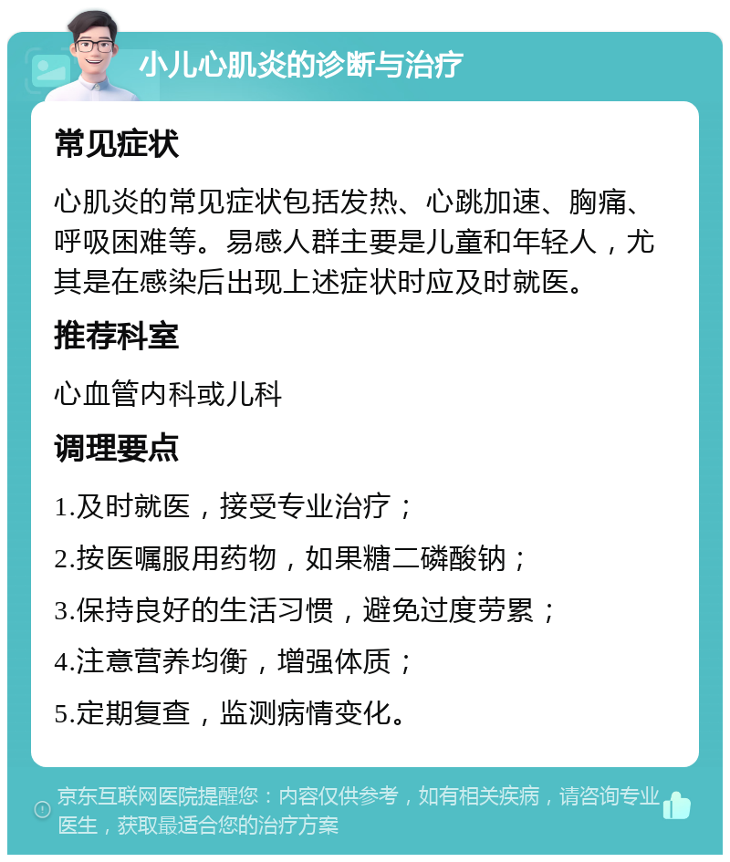 小儿心肌炎的诊断与治疗 常见症状 心肌炎的常见症状包括发热、心跳加速、胸痛、呼吸困难等。易感人群主要是儿童和年轻人，尤其是在感染后出现上述症状时应及时就医。 推荐科室 心血管内科或儿科 调理要点 1.及时就医，接受专业治疗； 2.按医嘱服用药物，如果糖二磷酸钠； 3.保持良好的生活习惯，避免过度劳累； 4.注意营养均衡，增强体质； 5.定期复查，监测病情变化。