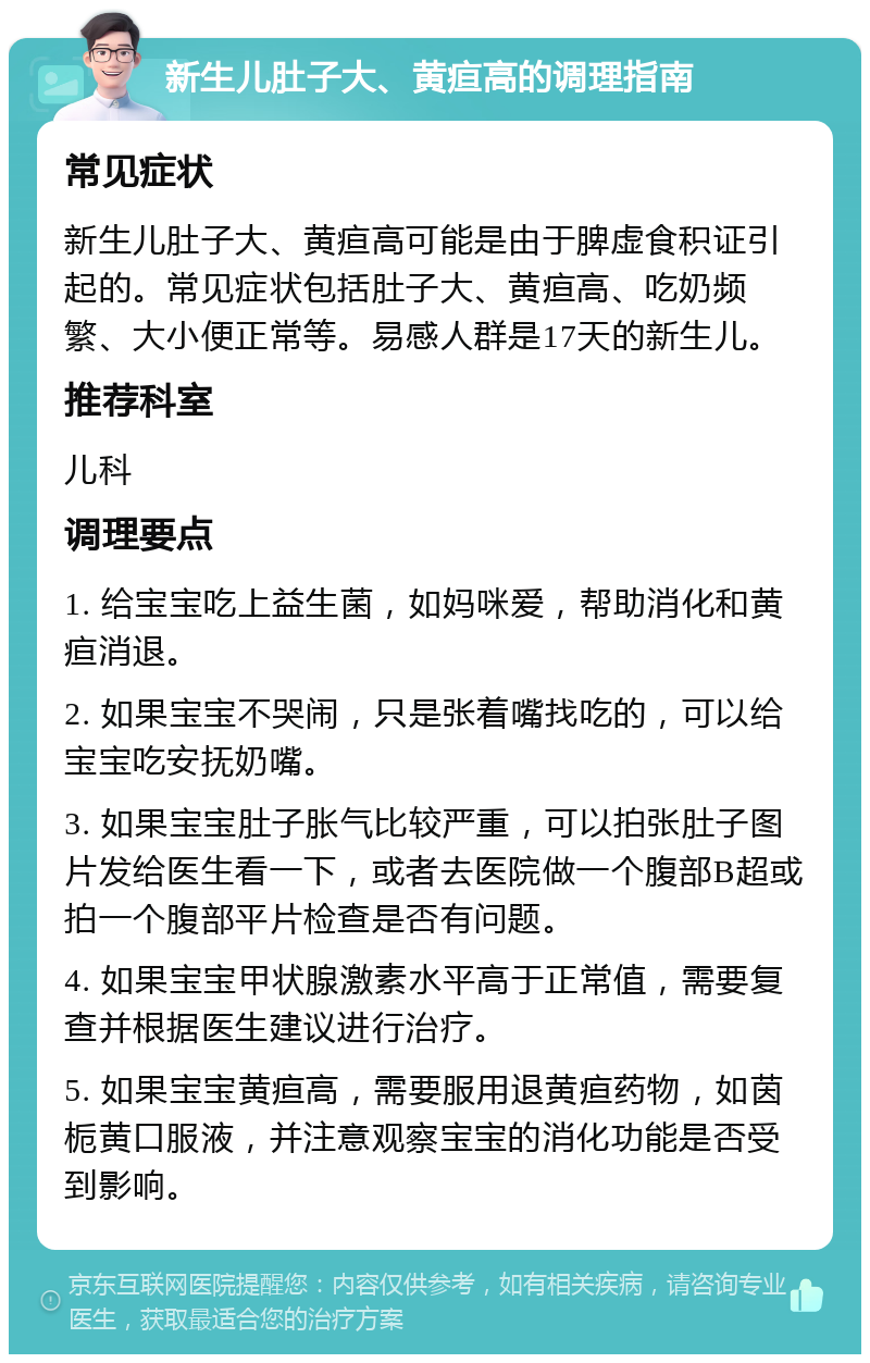 新生儿肚子大、黄疸高的调理指南 常见症状 新生儿肚子大、黄疸高可能是由于脾虚食积证引起的。常见症状包括肚子大、黄疸高、吃奶频繁、大小便正常等。易感人群是17天的新生儿。 推荐科室 儿科 调理要点 1. 给宝宝吃上益生菌，如妈咪爱，帮助消化和黄疸消退。 2. 如果宝宝不哭闹，只是张着嘴找吃的，可以给宝宝吃安抚奶嘴。 3. 如果宝宝肚子胀气比较严重，可以拍张肚子图片发给医生看一下，或者去医院做一个腹部B超或拍一个腹部平片检查是否有问题。 4. 如果宝宝甲状腺激素水平高于正常值，需要复查并根据医生建议进行治疗。 5. 如果宝宝黄疸高，需要服用退黄疸药物，如茵栀黄口服液，并注意观察宝宝的消化功能是否受到影响。