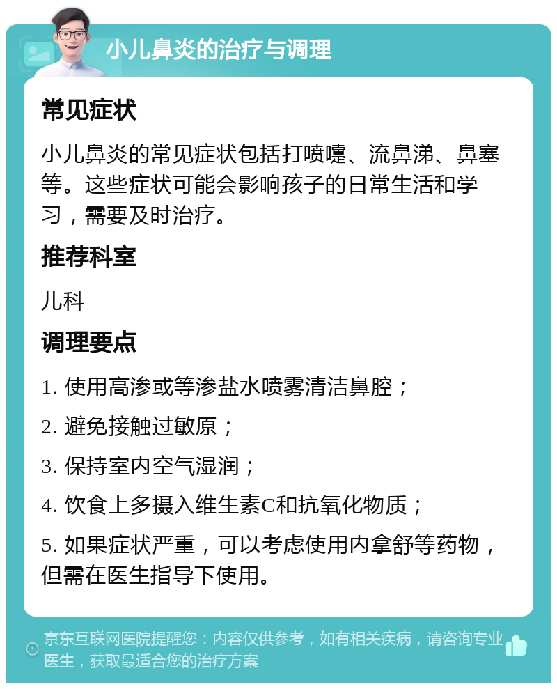 小儿鼻炎的治疗与调理 常见症状 小儿鼻炎的常见症状包括打喷嚏、流鼻涕、鼻塞等。这些症状可能会影响孩子的日常生活和学习，需要及时治疗。 推荐科室 儿科 调理要点 1. 使用高渗或等渗盐水喷雾清洁鼻腔； 2. 避免接触过敏原； 3. 保持室内空气湿润； 4. 饮食上多摄入维生素C和抗氧化物质； 5. 如果症状严重，可以考虑使用内拿舒等药物，但需在医生指导下使用。