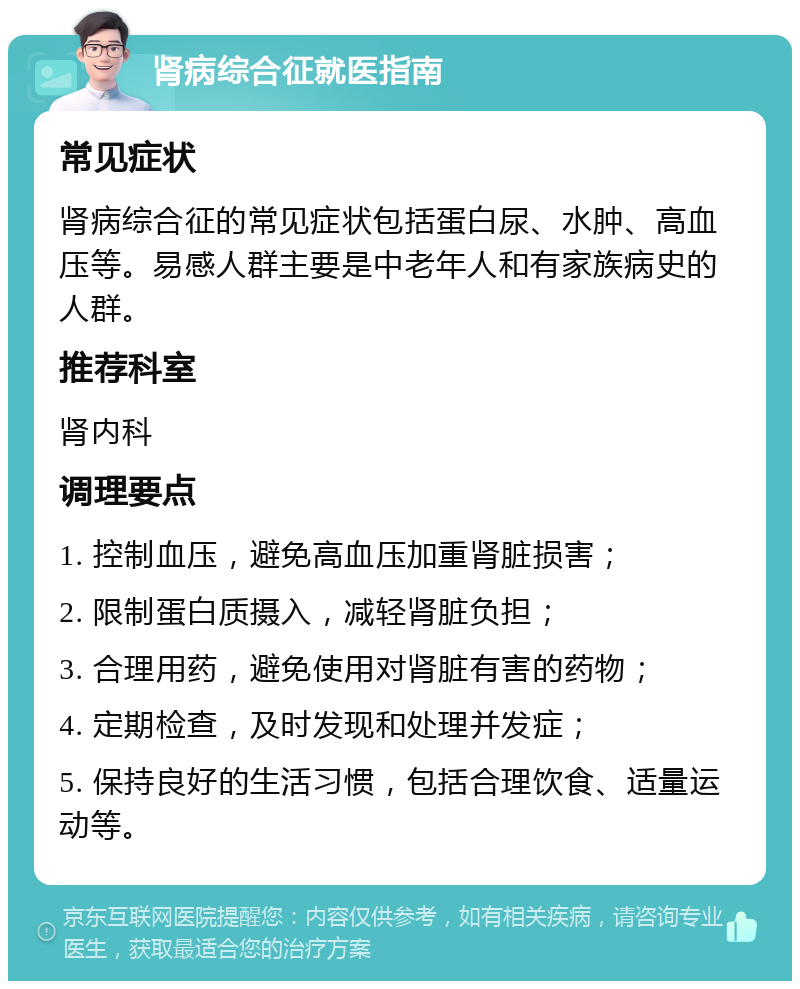 肾病综合征就医指南 常见症状 肾病综合征的常见症状包括蛋白尿、水肿、高血压等。易感人群主要是中老年人和有家族病史的人群。 推荐科室 肾内科 调理要点 1. 控制血压，避免高血压加重肾脏损害； 2. 限制蛋白质摄入，减轻肾脏负担； 3. 合理用药，避免使用对肾脏有害的药物； 4. 定期检查，及时发现和处理并发症； 5. 保持良好的生活习惯，包括合理饮食、适量运动等。