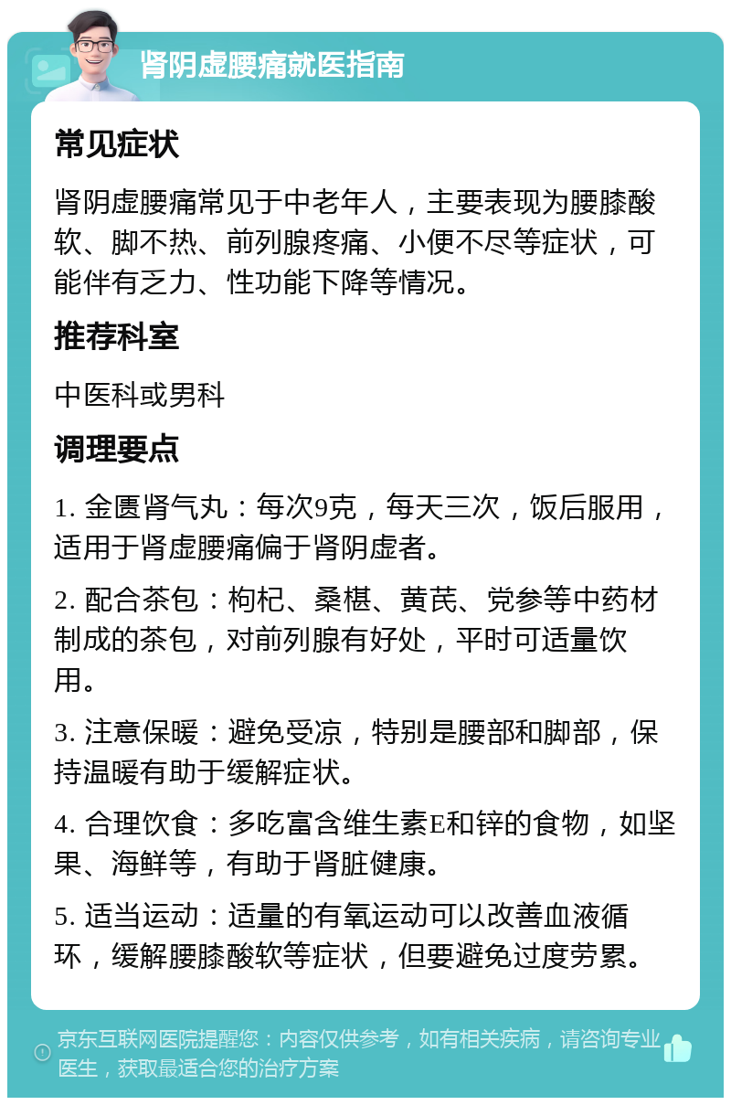 肾阴虚腰痛就医指南 常见症状 肾阴虚腰痛常见于中老年人，主要表现为腰膝酸软、脚不热、前列腺疼痛、小便不尽等症状，可能伴有乏力、性功能下降等情况。 推荐科室 中医科或男科 调理要点 1. 金匮肾气丸：每次9克，每天三次，饭后服用，适用于肾虚腰痛偏于肾阴虚者。 2. 配合茶包：枸杞、桑椹、黄芪、党参等中药材制成的茶包，对前列腺有好处，平时可适量饮用。 3. 注意保暖：避免受凉，特别是腰部和脚部，保持温暖有助于缓解症状。 4. 合理饮食：多吃富含维生素E和锌的食物，如坚果、海鲜等，有助于肾脏健康。 5. 适当运动：适量的有氧运动可以改善血液循环，缓解腰膝酸软等症状，但要避免过度劳累。