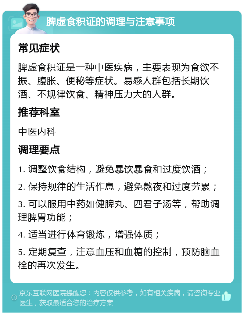 脾虚食积证的调理与注意事项 常见症状 脾虚食积证是一种中医疾病，主要表现为食欲不振、腹胀、便秘等症状。易感人群包括长期饮酒、不规律饮食、精神压力大的人群。 推荐科室 中医内科 调理要点 1. 调整饮食结构，避免暴饮暴食和过度饮酒； 2. 保持规律的生活作息，避免熬夜和过度劳累； 3. 可以服用中药如健脾丸、四君子汤等，帮助调理脾胃功能； 4. 适当进行体育锻炼，增强体质； 5. 定期复查，注意血压和血糖的控制，预防脑血栓的再次发生。