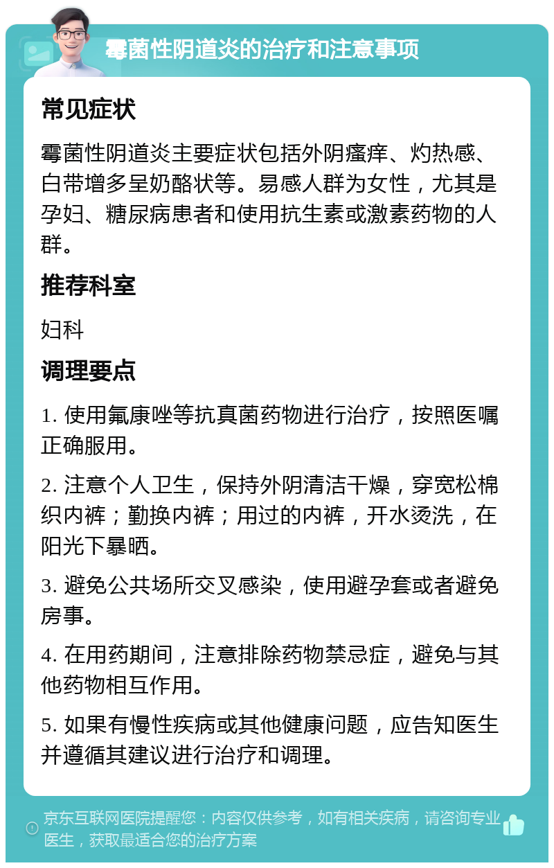 霉菌性阴道炎的治疗和注意事项 常见症状 霉菌性阴道炎主要症状包括外阴瘙痒、灼热感、白带增多呈奶酪状等。易感人群为女性，尤其是孕妇、糖尿病患者和使用抗生素或激素药物的人群。 推荐科室 妇科 调理要点 1. 使用氟康唑等抗真菌药物进行治疗，按照医嘱正确服用。 2. 注意个人卫生，保持外阴清洁干燥，穿宽松棉织内裤；勤换内裤；用过的内裤，开水烫洗，在阳光下暴晒。 3. 避免公共场所交叉感染，使用避孕套或者避免房事。 4. 在用药期间，注意排除药物禁忌症，避免与其他药物相互作用。 5. 如果有慢性疾病或其他健康问题，应告知医生并遵循其建议进行治疗和调理。