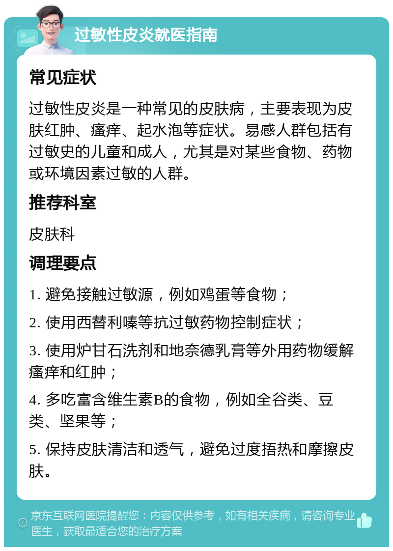 过敏性皮炎就医指南 常见症状 过敏性皮炎是一种常见的皮肤病，主要表现为皮肤红肿、瘙痒、起水泡等症状。易感人群包括有过敏史的儿童和成人，尤其是对某些食物、药物或环境因素过敏的人群。 推荐科室 皮肤科 调理要点 1. 避免接触过敏源，例如鸡蛋等食物； 2. 使用西替利嗪等抗过敏药物控制症状； 3. 使用炉甘石洗剂和地奈德乳膏等外用药物缓解瘙痒和红肿； 4. 多吃富含维生素B的食物，例如全谷类、豆类、坚果等； 5. 保持皮肤清洁和透气，避免过度捂热和摩擦皮肤。