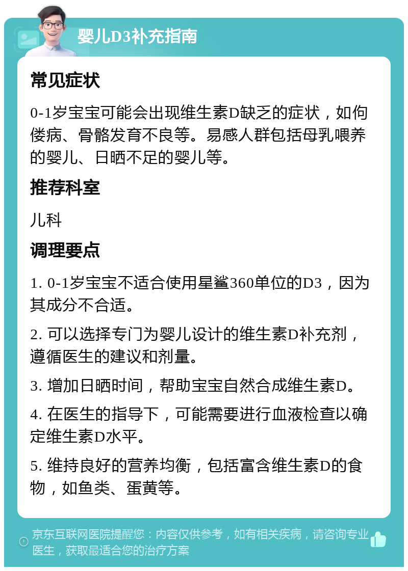 婴儿D3补充指南 常见症状 0-1岁宝宝可能会出现维生素D缺乏的症状，如佝偻病、骨骼发育不良等。易感人群包括母乳喂养的婴儿、日晒不足的婴儿等。 推荐科室 儿科 调理要点 1. 0-1岁宝宝不适合使用星鲨360单位的D3，因为其成分不合适。 2. 可以选择专门为婴儿设计的维生素D补充剂，遵循医生的建议和剂量。 3. 增加日晒时间，帮助宝宝自然合成维生素D。 4. 在医生的指导下，可能需要进行血液检查以确定维生素D水平。 5. 维持良好的营养均衡，包括富含维生素D的食物，如鱼类、蛋黄等。