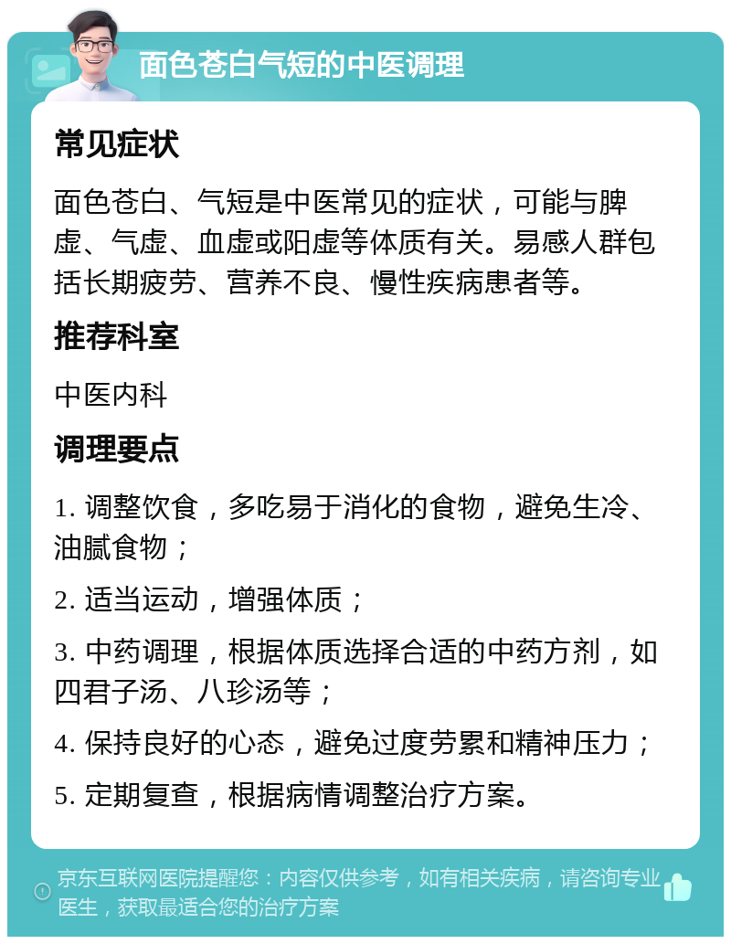 面色苍白气短的中医调理 常见症状 面色苍白、气短是中医常见的症状，可能与脾虚、气虚、血虚或阳虚等体质有关。易感人群包括长期疲劳、营养不良、慢性疾病患者等。 推荐科室 中医内科 调理要点 1. 调整饮食，多吃易于消化的食物，避免生冷、油腻食物； 2. 适当运动，增强体质； 3. 中药调理，根据体质选择合适的中药方剂，如四君子汤、八珍汤等； 4. 保持良好的心态，避免过度劳累和精神压力； 5. 定期复查，根据病情调整治疗方案。