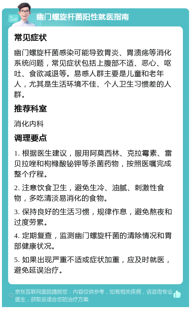 幽门螺旋杆菌阳性就医指南 常见症状 幽门螺旋杆菌感染可能导致胃炎、胃溃疡等消化系统问题，常见症状包括上腹部不适、恶心、呕吐、食欲减退等。易感人群主要是儿童和老年人，尤其是生活环境不佳、个人卫生习惯差的人群。 推荐科室 消化内科 调理要点 1. 根据医生建议，服用阿莫西林、克拉霉素、雷贝拉唑和枸橼酸铋钾等杀菌药物，按照医嘱完成整个疗程。 2. 注意饮食卫生，避免生冷、油腻、刺激性食物，多吃清淡易消化的食物。 3. 保持良好的生活习惯，规律作息，避免熬夜和过度劳累。 4. 定期复查，监测幽门螺旋杆菌的清除情况和胃部健康状况。 5. 如果出现严重不适或症状加重，应及时就医，避免延误治疗。