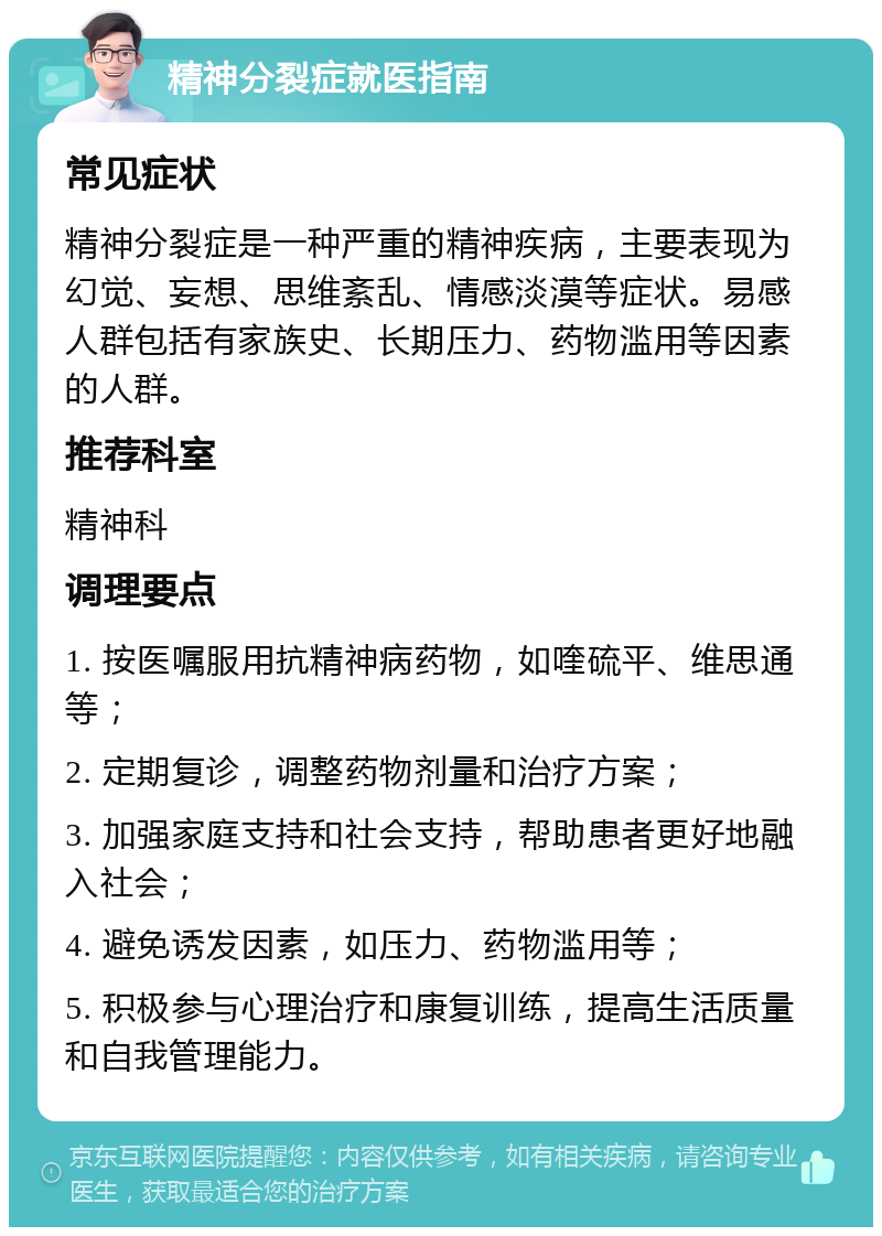 精神分裂症就医指南 常见症状 精神分裂症是一种严重的精神疾病，主要表现为幻觉、妄想、思维紊乱、情感淡漠等症状。易感人群包括有家族史、长期压力、药物滥用等因素的人群。 推荐科室 精神科 调理要点 1. 按医嘱服用抗精神病药物，如喹硫平、维思通等； 2. 定期复诊，调整药物剂量和治疗方案； 3. 加强家庭支持和社会支持，帮助患者更好地融入社会； 4. 避免诱发因素，如压力、药物滥用等； 5. 积极参与心理治疗和康复训练，提高生活质量和自我管理能力。