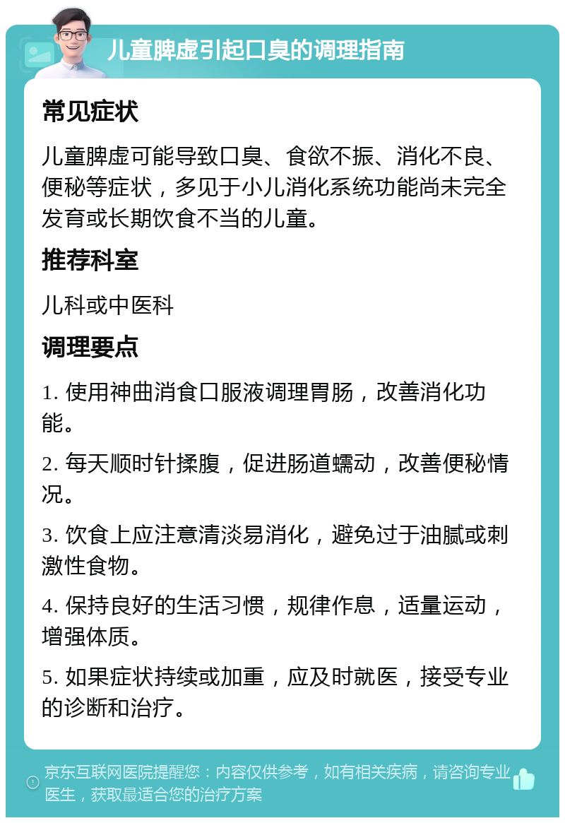 儿童脾虚引起口臭的调理指南 常见症状 儿童脾虚可能导致口臭、食欲不振、消化不良、便秘等症状，多见于小儿消化系统功能尚未完全发育或长期饮食不当的儿童。 推荐科室 儿科或中医科 调理要点 1. 使用神曲消食口服液调理胃肠，改善消化功能。 2. 每天顺时针揉腹，促进肠道蠕动，改善便秘情况。 3. 饮食上应注意清淡易消化，避免过于油腻或刺激性食物。 4. 保持良好的生活习惯，规律作息，适量运动，增强体质。 5. 如果症状持续或加重，应及时就医，接受专业的诊断和治疗。