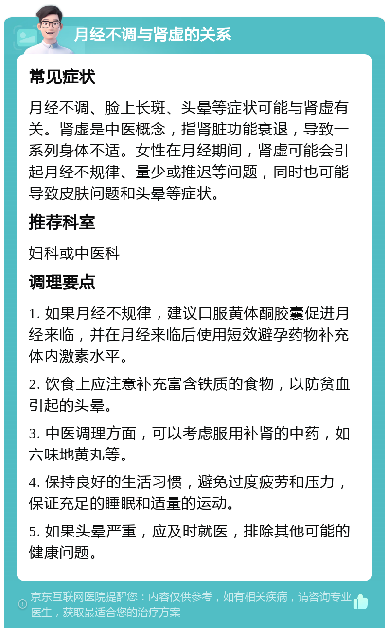 月经不调与肾虚的关系 常见症状 月经不调、脸上长斑、头晕等症状可能与肾虚有关。肾虚是中医概念，指肾脏功能衰退，导致一系列身体不适。女性在月经期间，肾虚可能会引起月经不规律、量少或推迟等问题，同时也可能导致皮肤问题和头晕等症状。 推荐科室 妇科或中医科 调理要点 1. 如果月经不规律，建议口服黄体酮胶囊促进月经来临，并在月经来临后使用短效避孕药物补充体内激素水平。 2. 饮食上应注意补充富含铁质的食物，以防贫血引起的头晕。 3. 中医调理方面，可以考虑服用补肾的中药，如六味地黄丸等。 4. 保持良好的生活习惯，避免过度疲劳和压力，保证充足的睡眠和适量的运动。 5. 如果头晕严重，应及时就医，排除其他可能的健康问题。