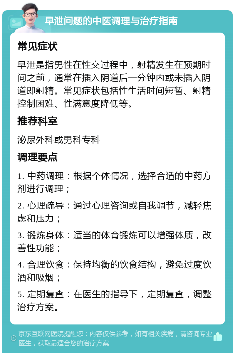 早泄问题的中医调理与治疗指南 常见症状 早泄是指男性在性交过程中，射精发生在预期时间之前，通常在插入阴道后一分钟内或未插入阴道即射精。常见症状包括性生活时间短暂、射精控制困难、性满意度降低等。 推荐科室 泌尿外科或男科专科 调理要点 1. 中药调理：根据个体情况，选择合适的中药方剂进行调理； 2. 心理疏导：通过心理咨询或自我调节，减轻焦虑和压力； 3. 锻炼身体：适当的体育锻炼可以增强体质，改善性功能； 4. 合理饮食：保持均衡的饮食结构，避免过度饮酒和吸烟； 5. 定期复查：在医生的指导下，定期复查，调整治疗方案。