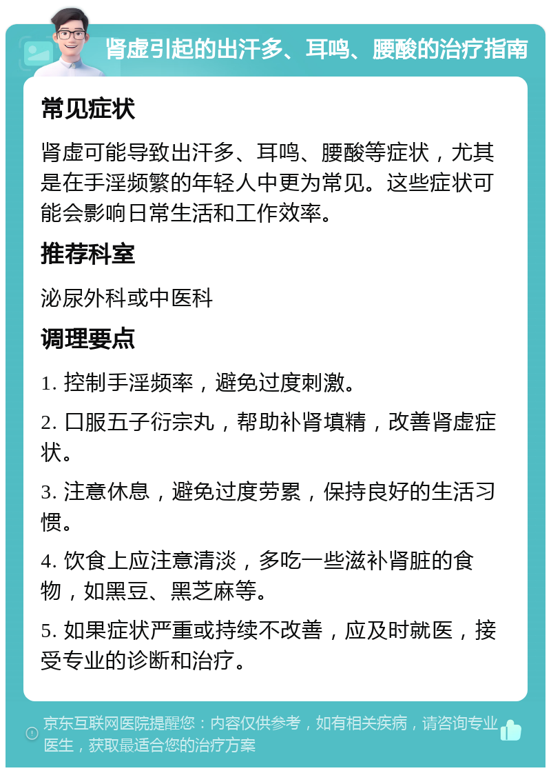 肾虚引起的出汗多、耳鸣、腰酸的治疗指南 常见症状 肾虚可能导致出汗多、耳鸣、腰酸等症状，尤其是在手淫频繁的年轻人中更为常见。这些症状可能会影响日常生活和工作效率。 推荐科室 泌尿外科或中医科 调理要点 1. 控制手淫频率，避免过度刺激。 2. 口服五子衍宗丸，帮助补肾填精，改善肾虚症状。 3. 注意休息，避免过度劳累，保持良好的生活习惯。 4. 饮食上应注意清淡，多吃一些滋补肾脏的食物，如黑豆、黑芝麻等。 5. 如果症状严重或持续不改善，应及时就医，接受专业的诊断和治疗。