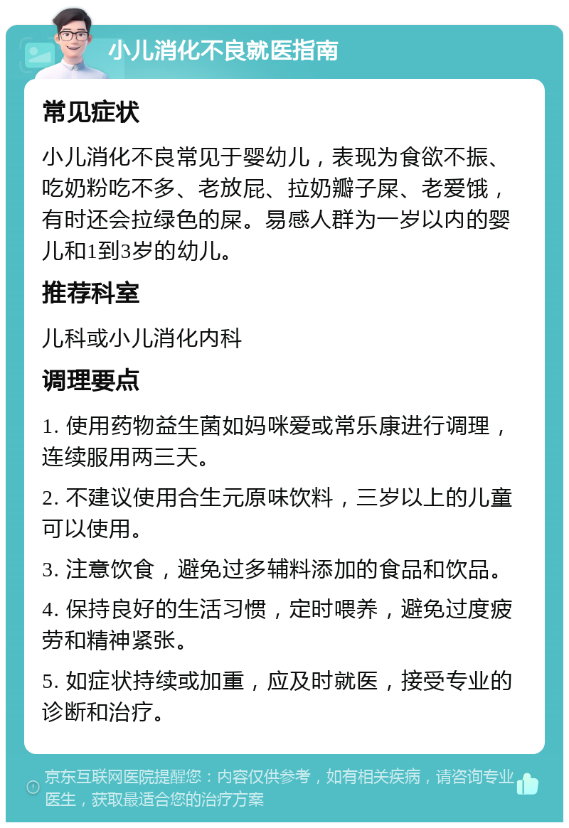 小儿消化不良就医指南 常见症状 小儿消化不良常见于婴幼儿，表现为食欲不振、吃奶粉吃不多、老放屁、拉奶瓣子屎、老爱饿，有时还会拉绿色的屎。易感人群为一岁以内的婴儿和1到3岁的幼儿。 推荐科室 儿科或小儿消化内科 调理要点 1. 使用药物益生菌如妈咪爱或常乐康进行调理，连续服用两三天。 2. 不建议使用合生元原味饮料，三岁以上的儿童可以使用。 3. 注意饮食，避免过多辅料添加的食品和饮品。 4. 保持良好的生活习惯，定时喂养，避免过度疲劳和精神紧张。 5. 如症状持续或加重，应及时就医，接受专业的诊断和治疗。