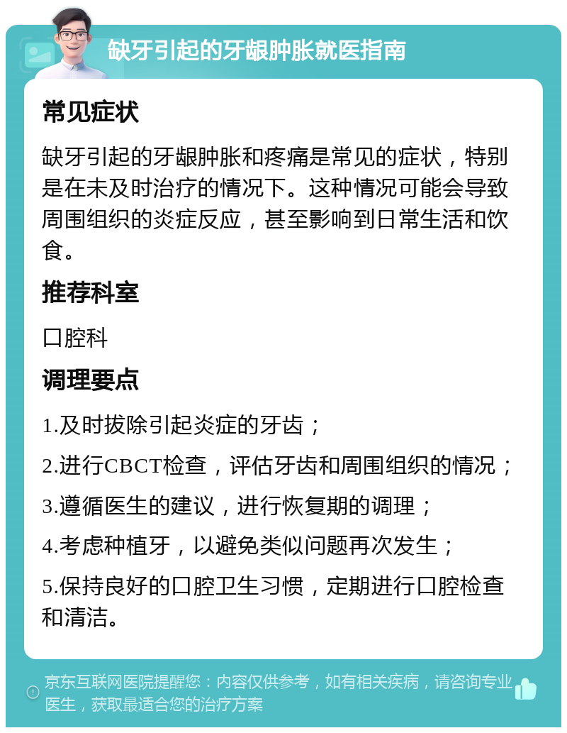 缺牙引起的牙龈肿胀就医指南 常见症状 缺牙引起的牙龈肿胀和疼痛是常见的症状，特别是在未及时治疗的情况下。这种情况可能会导致周围组织的炎症反应，甚至影响到日常生活和饮食。 推荐科室 口腔科 调理要点 1.及时拔除引起炎症的牙齿； 2.进行CBCT检查，评估牙齿和周围组织的情况； 3.遵循医生的建议，进行恢复期的调理； 4.考虑种植牙，以避免类似问题再次发生； 5.保持良好的口腔卫生习惯，定期进行口腔检查和清洁。