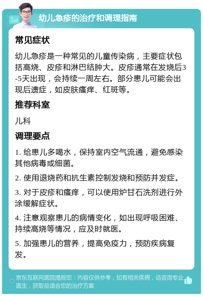 幼儿急疹的治疗和调理指南 常见症状 幼儿急疹是一种常见的儿童传染病，主要症状包括高烧、皮疹和淋巴结肿大。皮疹通常在发烧后3-5天出现，会持续一周左右。部分患儿可能会出现后遗症，如皮肤瘙痒、红斑等。 推荐科室 儿科 调理要点 1. 给患儿多喝水，保持室内空气流通，避免感染其他病毒或细菌。 2. 使用退烧药和抗生素控制发烧和预防并发症。 3. 对于皮疹和瘙痒，可以使用炉甘石洗剂进行外涂缓解症状。 4. 注意观察患儿的病情变化，如出现呼吸困难、持续高烧等情况，应及时就医。 5. 加强患儿的营养，提高免疫力，预防疾病复发。