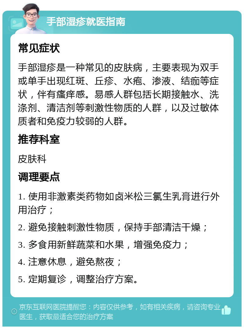 手部湿疹就医指南 常见症状 手部湿疹是一种常见的皮肤病，主要表现为双手或单手出现红斑、丘疹、水疱、渗液、结痂等症状，伴有瘙痒感。易感人群包括长期接触水、洗涤剂、清洁剂等刺激性物质的人群，以及过敏体质者和免疫力较弱的人群。 推荐科室 皮肤科 调理要点 1. 使用非激素类药物如卤米松三氯生乳膏进行外用治疗； 2. 避免接触刺激性物质，保持手部清洁干燥； 3. 多食用新鲜蔬菜和水果，增强免疫力； 4. 注意休息，避免熬夜； 5. 定期复诊，调整治疗方案。