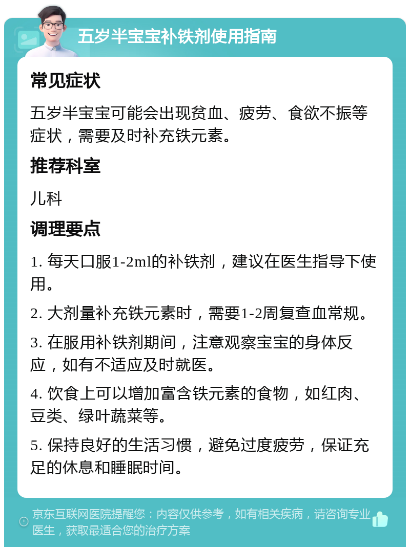 五岁半宝宝补铁剂使用指南 常见症状 五岁半宝宝可能会出现贫血、疲劳、食欲不振等症状，需要及时补充铁元素。 推荐科室 儿科 调理要点 1. 每天口服1-2ml的补铁剂，建议在医生指导下使用。 2. 大剂量补充铁元素时，需要1-2周复查血常规。 3. 在服用补铁剂期间，注意观察宝宝的身体反应，如有不适应及时就医。 4. 饮食上可以增加富含铁元素的食物，如红肉、豆类、绿叶蔬菜等。 5. 保持良好的生活习惯，避免过度疲劳，保证充足的休息和睡眠时间。